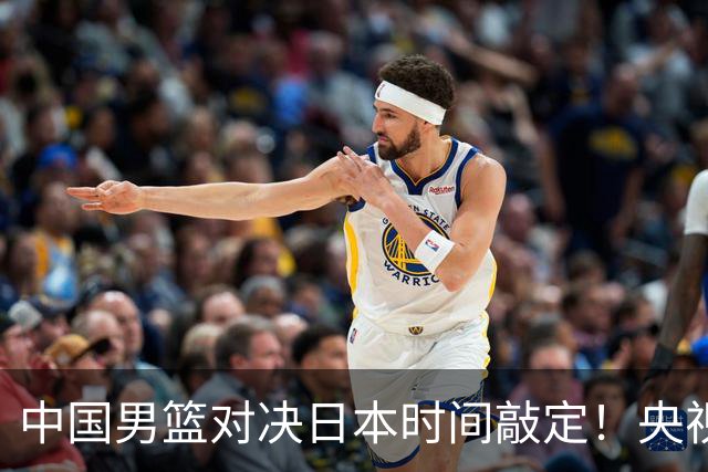 中国男篮对决日本时间敲定！央视CCTV5+直播，要是想3杀敌手需做3点调动