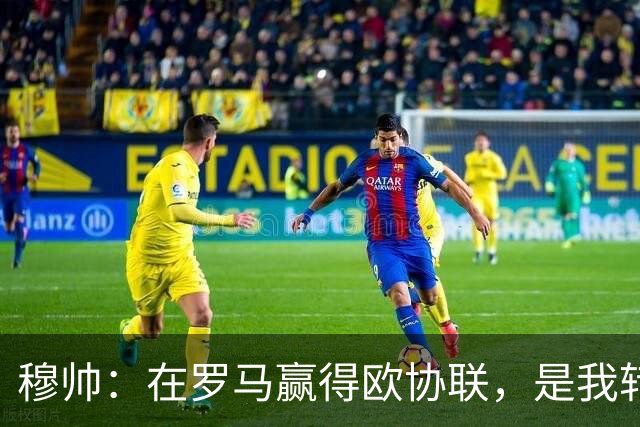穆帅：在罗马赢得欧协联，是我转向更多为他人着想的时刻