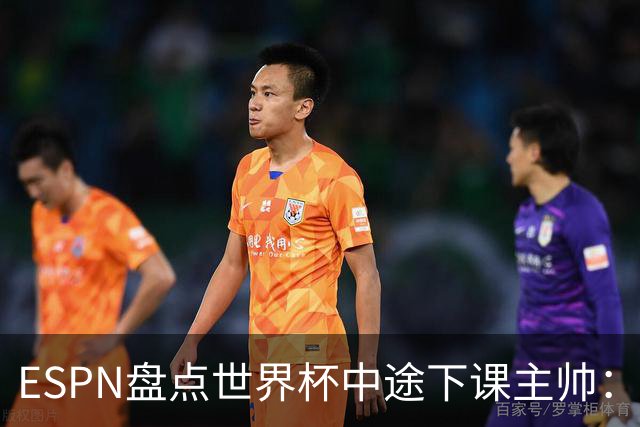 ESPN盘点世界杯中途下课主帅：拉穆奇上榜 洛佩特吉、车范根在列